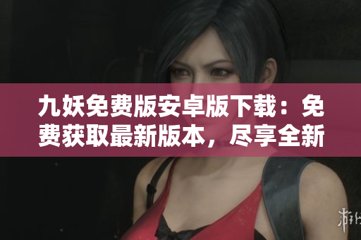 九妖免費(fèi)版安卓版下載：免費(fèi)獲取最新版本，盡享全新游戲體驗(yàn)
