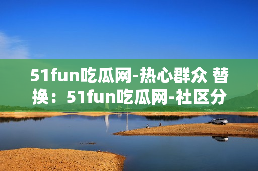 51fun吃瓜網(wǎng)-熱心群眾 替換：51fun吃瓜網(wǎng)-社區(qū)分享熱點(diǎn)，網(wǎng)友互動(dòng)熱議