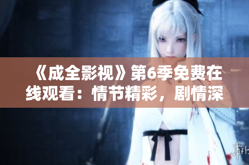 《成全影視》第6季免費(fèi)在線觀看：情節(jié)精彩，劇情深刻，讓你沉浸其中，盡享視聽(tīng)盛宴