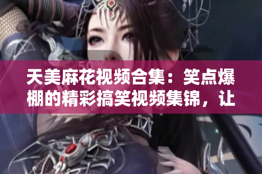 天美麻花視頻合集：笑點爆棚的精彩搞笑視頻集錦，讓你笑到停不下來！