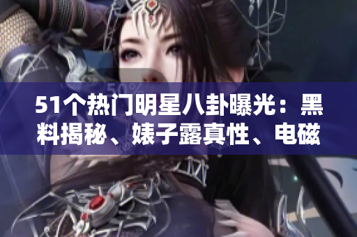 51個熱門明星八卦曝光：黑料揭秘、婊子露真性、電磁爐獨家解析