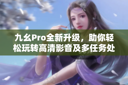 九幺Pro全新升級(jí)，助你輕松玩轉(zhuǎn)高清影音及多任務(wù)處理