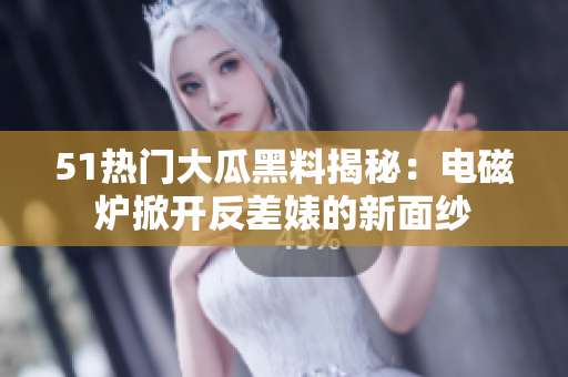 51熱門大瓜黑料揭秘：電磁爐掀開反差婊的新面紗