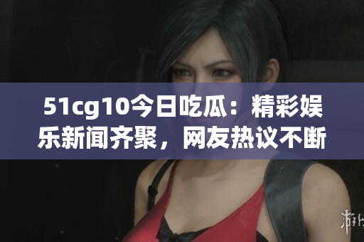 51cg10今日吃瓜：精彩娛樂(lè)新聞齊聚，網(wǎng)友熱議不斷