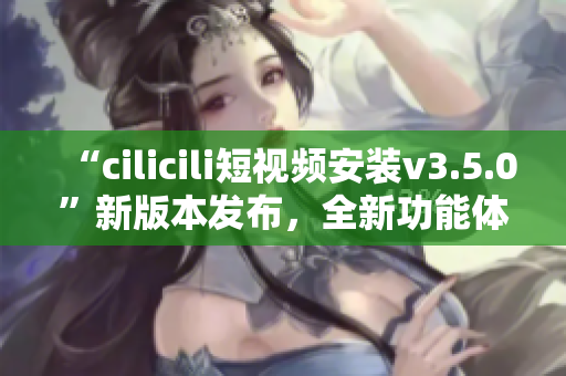 “cilicili短視頻安裝v3.5.0”新版本發(fā)布，全新功能體驗等你來體驗！