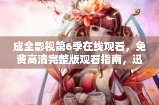 成全影視第6季在線觀看，免費高清完整版觀看指南，迅雷下載資源分享攻略