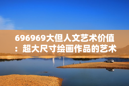 696969大但人文藝術(shù)價(jià)值：超大尺寸繪畫(huà)作品的藝術(shù)魅力