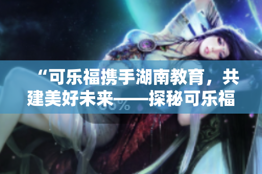 “可樂福攜手湖南教育，共建美好未來——探秘可樂福與湖南教育合作的前景與成果”