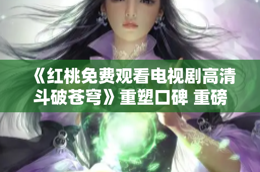《紅桃免費(fèi)觀看電視劇高清斗破蒼穹》重塑口碑 重磅打造全新視聽(tīng)盛宴
