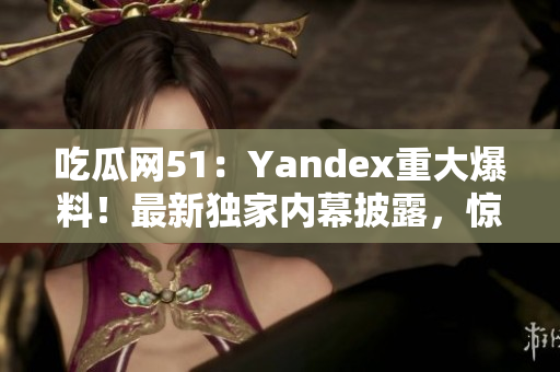 吃瓜網(wǎng)51：Yandex重大爆料！最新獨(dú)家內(nèi)幕披露，驚人真相引關(guān)注