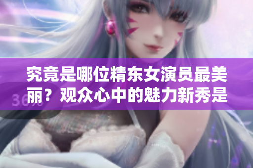 究竟是哪位精東女演員最美麗？觀眾心中的魅力新秀是誰？
