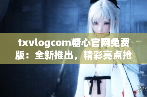 txvlogcom糖心官網(wǎng)免費版：全新推出，精彩亮點搶先看