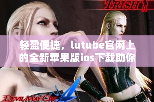 輕盈便捷，lutube官網(wǎng)上的全新蘋果版ios下載助你暢享視頻樂(lè)趣