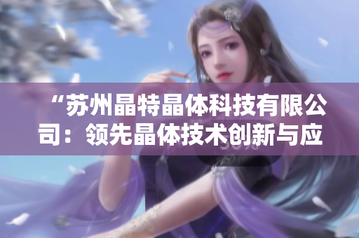 “蘇州晶特晶體科技有限公司：領(lǐng)先晶體技術(shù)創(chuàng)新與應(yīng)用的領(lǐng)航者”