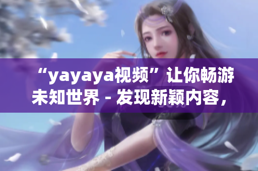 “yayaya視頻”讓你暢游未知世界 - 發(fā)現(xiàn)新穎內容，暢享無盡樂趣