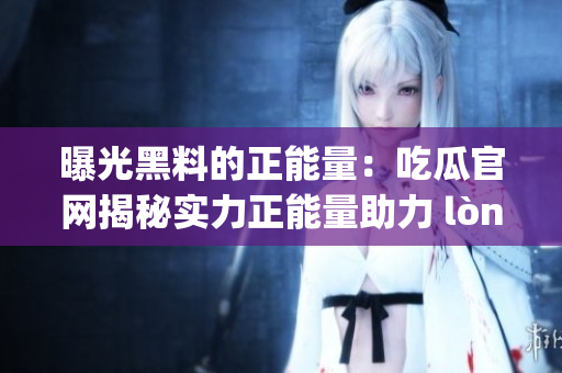 曝光黑料的正能量：吃瓜官網(wǎng)揭秘實(shí)力正能量助力 lòng歲如何重塑 正能量形象