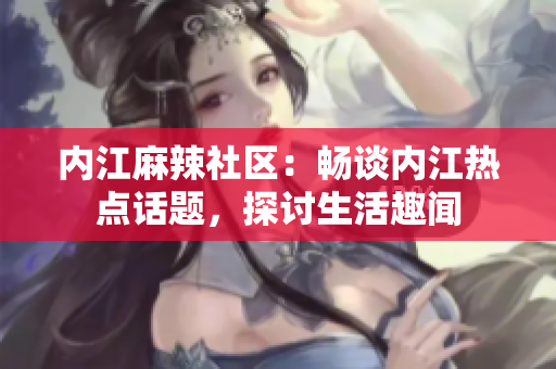 內(nèi)江麻辣社區(qū)：暢談內(nèi)江熱點(diǎn)話題，探討生活趣聞