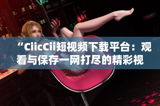 “CiicCii短視頻下載平臺：觀看與保存一網(wǎng)打盡的精彩視頻！”
