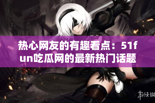 熱心網(wǎng)友的有趣看點(diǎn)：51fun吃瓜網(wǎng)的最新熱門話題