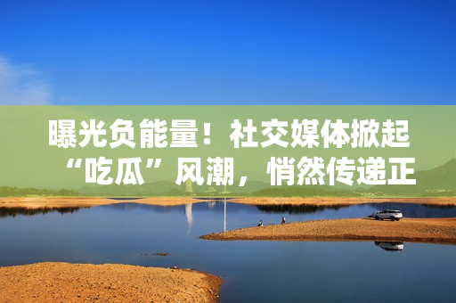 曝光負(fù)能量！社交媒體掀起“吃瓜”風(fēng)潮，悄然傳遞正能量