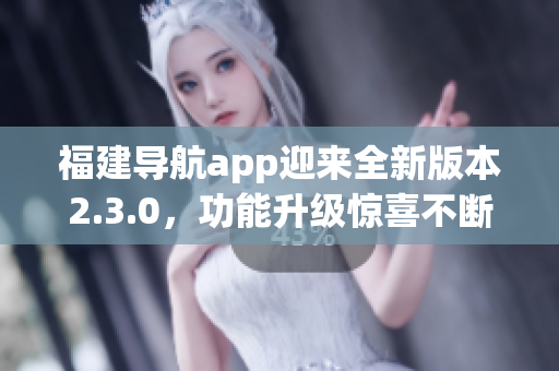福建導(dǎo)航app迎來全新版本2.3.0，功能升級驚喜不斷