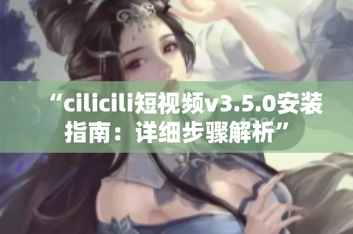 “cilicili短視頻v3.5.0安裝指南：詳細(xì)步驟解析”
