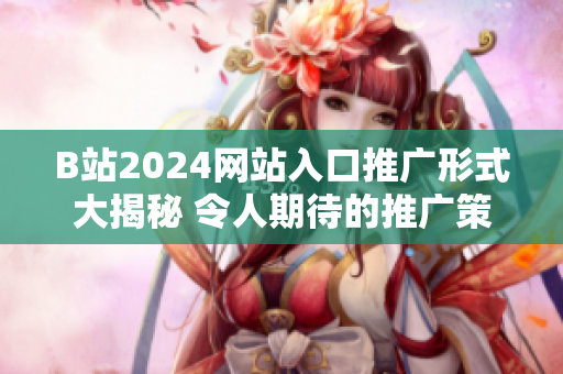 B站2024網(wǎng)站入口推廣形式大揭秘 令人期待的推廣策略!