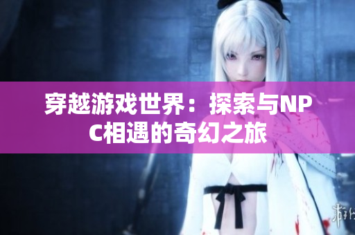 穿越游戲世界：探索與NPC相遇的奇幻之旅