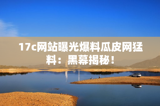 17c網(wǎng)站曝光爆料瓜皮網(wǎng)猛料：黑幕揭秘！
