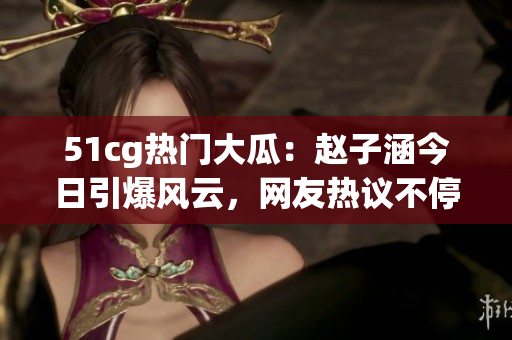 51cg熱門大瓜：趙子涵今日引爆風(fēng)云，網(wǎng)友熱議不停