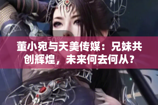 董小宛與天美傳媒：兄妹共創(chuàng)輝煌，未來何去何從？