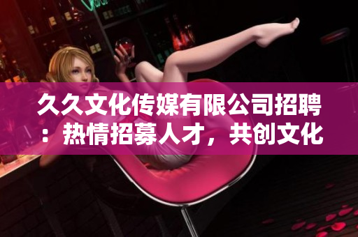 久久文化傳媒有限公司招聘：熱情招募人才，共創(chuàng)文化傳媒新篇章
