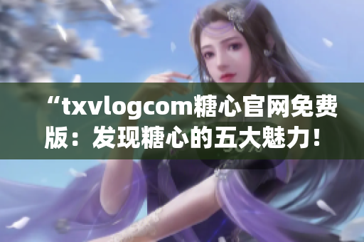 “txvlogcom糖心官網(wǎng)免費(fèi)版：發(fā)現(xiàn)糖心的五大魅力！”