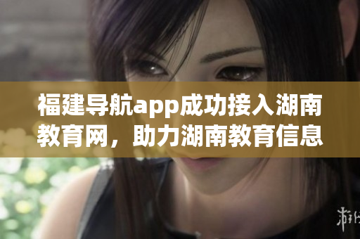 福建導(dǎo)航app成功接入湖南教育網(wǎng)，助力湖南教育信息服務(wù)創(chuàng)新