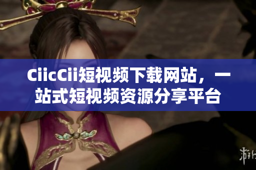 CiicCii短視頻下載網(wǎng)站，一站式短視頻資源分享平臺