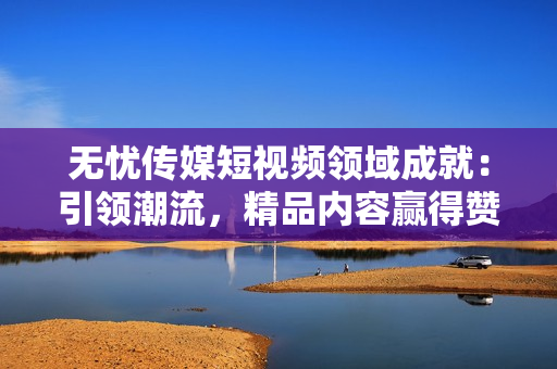 無憂傳媒短視頻領(lǐng)域成就：引領(lǐng)潮流，精品內(nèi)容贏得贊譽(yù)