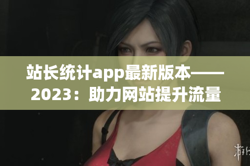 站長統(tǒng)計app最新版本——2023：助力網(wǎng)站提升流量與用戶體驗