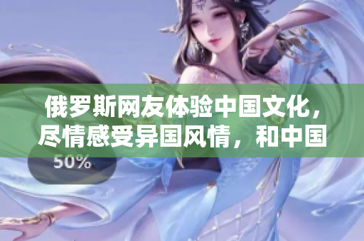 俄羅斯網(wǎng)友體驗中國文化，盡情感受異國風情，和中國朋友一起品味新鮮美味