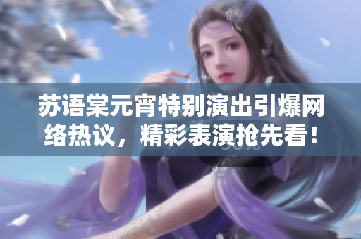 蘇語棠元宵特別演出引爆網(wǎng)絡(luò)熱議，精彩表演搶先看！