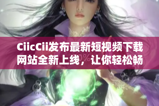 CiicCii發(fā)布最新短視頻下載網(wǎng)站全新上線，讓你輕松暢享精彩內(nèi)容