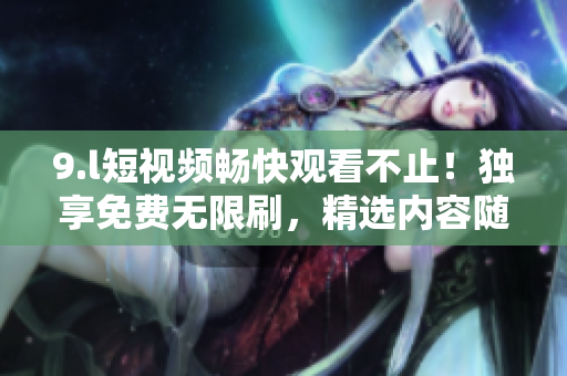 9.l短視頻暢快觀看不止！獨(dú)享免費(fèi)無(wú)限刷，精選內(nèi)容隨心暢享，海量精彩等你探索，歡迎入駐！