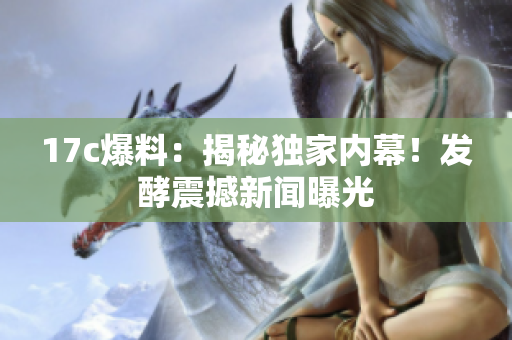 17c爆料：揭秘獨(dú)家內(nèi)幕！發(fā)酵震撼新聞曝光