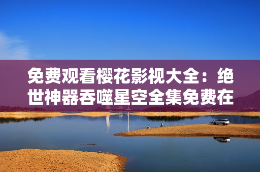 免費(fèi)觀看櫻花影視大全：絕世神器吞噬星空全集免費(fèi)在線觀看