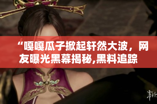 “嘎嘎瓜子掀起軒然大波，網友曝光黑幕揭秘,黑料追蹤迷霧重重，一覽無余”