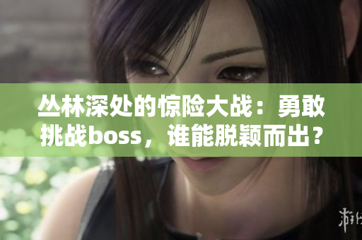 叢林深處的驚險大戰(zhàn)：勇敢挑戰(zhàn)boss，誰能脫穎而出？