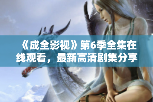 《成全影視》第6季全集在線觀看，最新高清劇集分享！