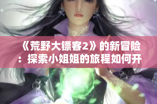 《荒野大鏢客2》的新冒險(xiǎn)：探索小姐姐的旅程如何開始