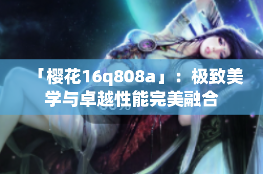 「櫻花16q808a」：極致美學(xué)與卓越性能完美融合