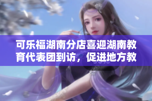 可樂福湖南分店喜迎湖南教育代表團到訪，促進地方教育事業(yè)發(fā)展