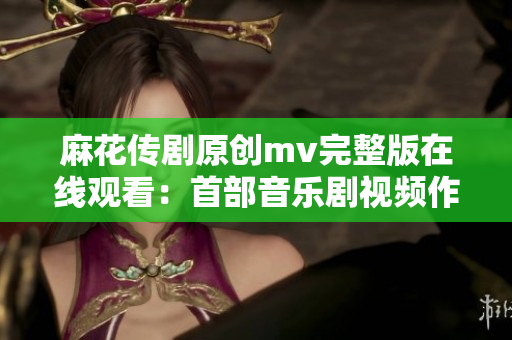 麻花傳劇原創(chuàng)mv完整版在線觀看：首部音樂劇視頻作品震撼上線